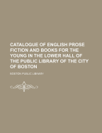 Catalogue of English Prose Fiction and Books for the Young in the Lower Hall of the Public Library of the City of Boston (Classic Reprint)