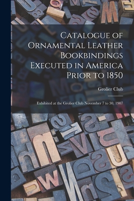 Catalogue of Ornamental Leather Bookbindings Executed in America Prior to 1850: Exhibited at the Grolier Club November 7 to 30, 1907 - Grolier Club (Creator)