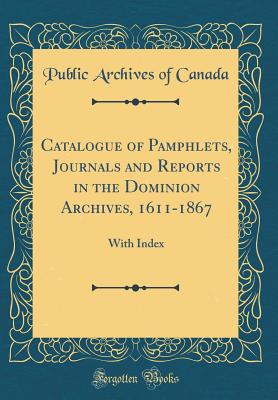 Catalogue of Pamphlets, Journals and Reports in the Dominion Archives, 1611-1867: With Index (Classic Reprint) - Canada, Public Archives of