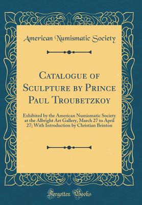 Catalogue of Sculpture by Prince Paul Troubetzkoy: Exhibited by the American Numismatic Society at the Albright Art Gallery, March 27 to April 27; With Introduction by Christian Brinton (Classic Reprint) - Society, American Numismatic