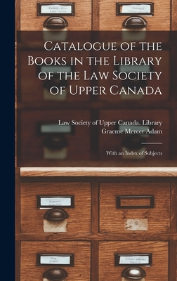 Catalogue of the Books in the Library of the Law Society of Upper Canada: With an Index of Subjects - Law Society of Upper Canada Library (Creator), and Adam, Graeme Mercer 1839-1912