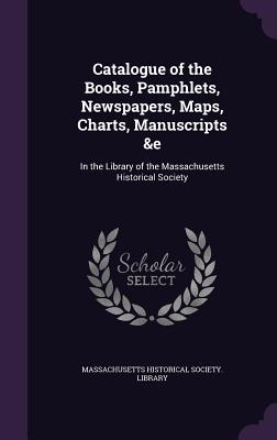 Catalogue of the Books, Pamphlets, Newspapers, Maps, Charts, Manuscripts &e: In the Library of the Massachusetts Historical Society - Massachusetts Historical Society Librar (Creator)