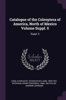 Catalogue of the Coleoptera of America, North of Mexico Volume Suppl. 5: Suppl. 5 - Leng, Charles W 1859-1941, and Wickham, Henry Frederick, and Mutchler, Andrew Johnson