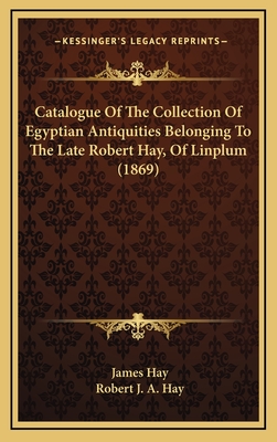 Catalogue of the Collection of Egyptian Antiquities Belonging to the Late Robert Hay, of Linplum (1869) - Hay, James, and Hay, Robert J a (Foreword by)