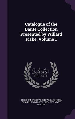 Catalogue of the Dante Collection Presented by Willard Fiske, Volume 1 - Koch, Theodore Wesley, and Fiske, Willard, and Cornell University Libraries (Creator)