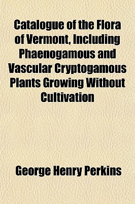 Catalogue of the Flora of Vermont, Including Phaenogamous and Vascular Cryptogamous Plants Growing W - Perkins, George H