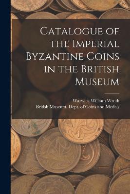Catalogue of the Imperial Byzantine Coins in the British Museum - British Museum Dept of Coins and Me (Creator), and Wroth, Warwick William