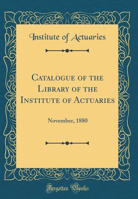 Catalogue of the Library of the Institute of Actuaries: November, 1880 (Classic Reprint) - Actuaries, Institute Of