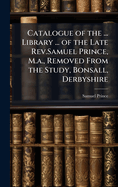 Catalogue of the ... Library ... of the Late Rev.Samuel Prince, M.a., Removed From the Study, Bonsall, Derbyshire