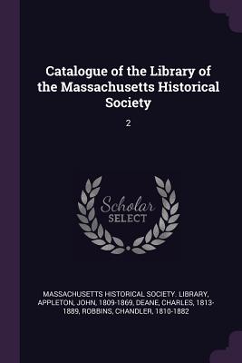 Catalogue of the Library of the Massachusetts Historical Society: 2 - Massachusetts Historical Society Librar (Creator), and Appleton, John, and Deane, Charles