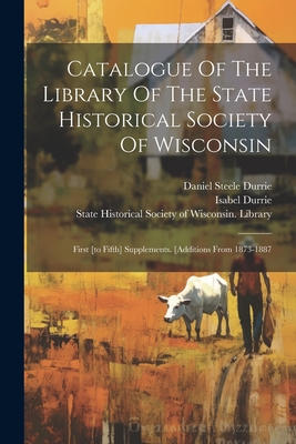 Catalogue Of The Library Of The State Historical Society Of Wisconsin: First [to Fifth] Supplements. [additions From 1873-1887 - State Historical Society of Wisconsin (Creator), and Daniel Steele Durrie (Creator), and Durrie, Isabel