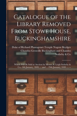 Catalogue of the Library Removed From Stowe House, Buckinghamshire: Which Will Be Sold at Auction by Messrs. S. Leigh Sotheby & Co.- 8th January, 1849, ... and ... 29th January, 1849 .... -- - Buckingham and Chandos, Richard Plant (Creator), and Sotheby & Co (London, England) (Creator)