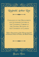 Catalogue of the Manuscripts and Autograph Letters in the University Library at the Central Building of the University of London: With a Description of the Manuscript Life of Edward, Prince of Wales, the Black Prince (Classic Reprint)