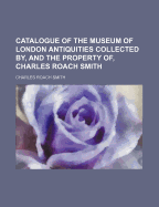 Catalogue of the Museum of London Antiquities Collected By, and the Property Of, Charles Roach Smith