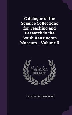 Catalogue of the Science Collections for Teaching and Research in the South Kensington Museum .. Volume 6 - South Kensington Museum (Creator)