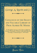 Catalogue of the Select and Valuable Library of Prof. Alfred M. Mayer: To Be Sold by Auction at the Clinton Hall Sale Rooms, Wednesday, February 23d, and Following Evenings, Commencing at 7. 30 O'Clock (Classic Reprint)