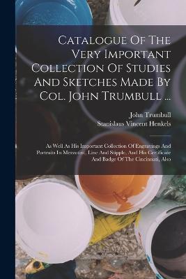 Catalogue Of The Very Important Collection Of Studies And Sketches Made By Col. John Trumbull ...: As Well As His Important Collection Of Engravings And Portraits In Mezzotint, Line And Stipple, And His Certificate And Badge Of The Cincinnati, Also - Trumbull, John, and Stanislaus Vincent Henkels (Creator)