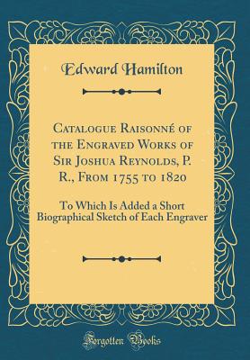 Catalogue Raisonn of the Engraved Works of Sir Joshua Reynolds, P. R., from 1755 to 1820: To Which Is Added a Short Biographical Sketch of Each Engraver (Classic Reprint) - Hamilton, Edward