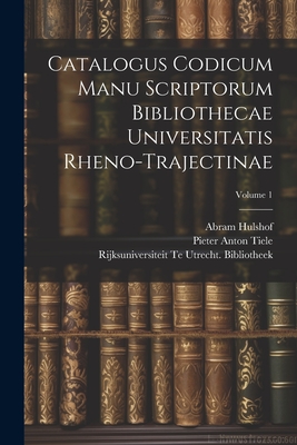 Catalogus Codicum Manu Scriptorum Bibliothecae Universitatis Rheno-Trajectinae; Volume 1 - Tiele, Pieter Anton, and Bibliotheek, Rijksuniversiteit Te Utrech, and Hulshof, Abram