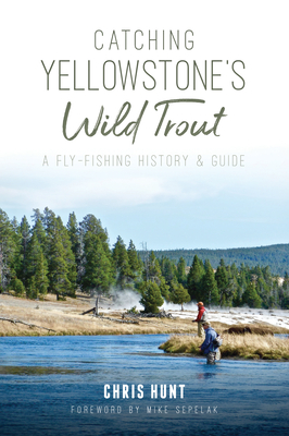 Catching Yellowstone's Wild Trout: A Fly-Fishing History and Guide - Hunt, Chris, and Sepelak, Mike (Foreword by)