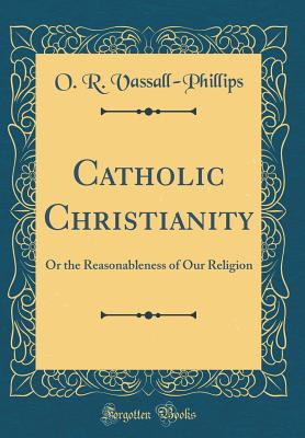 Catholic Christianity: Or the Reasonableness of Our Religion (Classic Reprint) - Vassall-Phillips, O R