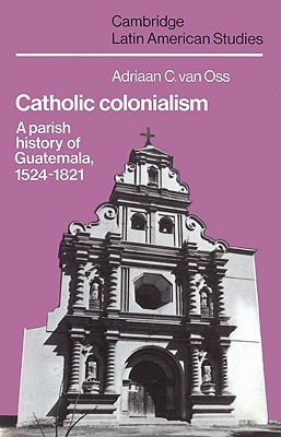 Catholic Colonialism: A Parish History of Guatemala, 1524-1821 - Oss, Adriaan C. van