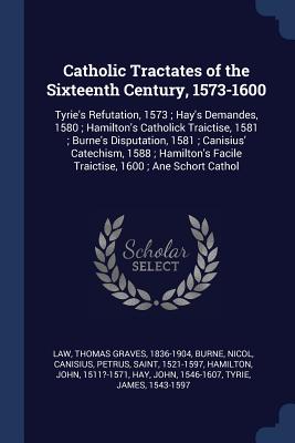 Catholic Tractates of the Sixteenth Century, 1573-1600: Tyrie's Refutation, 1573; Hay's Demandes, 1580; Hamilton's Catholick Traictise, 1581; Burne's Disputation, 1581; Canisius' Catechism, 1588; Hamilton's Facile Traictise, 1600; Ane Schort Cathol - Law, Thomas Graves, and Burne, Nicol, and Canisius, Petrus