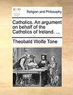 Catholics. an Argument on Behalf of the Catholics of Ireland.