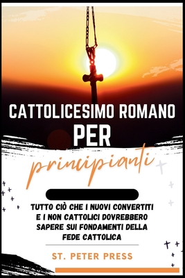 Cattolicesimo Romano per Principianti: Tutto ci? che i nuovi convertiti e i non cattolici dovrebbero sapere sui fondamenti della fede cattolica - Press, St Peter