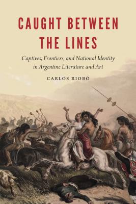 Caught Between the Lines: Captives, Frontiers, and National Identity in Argentine Literature and Art - Riobo, Carlos