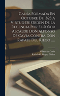 Causa Formada En Octubre de 1823 a Virtud de Orden de La Regencia Por El Senor Alcalde Don Alfonso de Cavia Contra Don Rafael del Riego ......