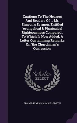 Cautions To The Hearers And Readers Of ... Mr. Simeon's Sermon, Entitled 'evangelical & Pharisaical Righteousness Compared'. To Which Is Now Added, A Letter Containinng Remarks On 'the Churchman's Confession' - Pearson, Edward, and Simeon, Charles