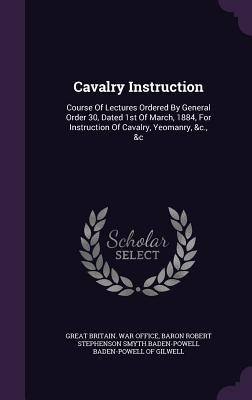 Cavalry Instruction: Course Of Lectures Ordered By General Order 30, Dated 1st Of March, 1884, For Instruction Of Cavalry, Yeomanry, &c., &c - Great Britain War Office (Creator), and Baron Robert Stephenson Smyth Baden-Powe (Creator)