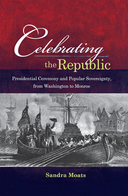 Celebrating the Republic: Presidential Ceremony and Popular Sovereignty, from Washington to Monroe - Moats, Sandra A