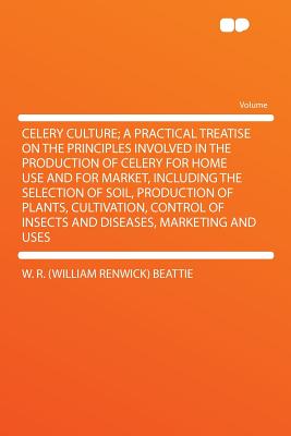 Celery Culture; A Practical Treatise On The Principles Involved In The Production Of Celery For Home Use And For Market, Including The Selection Of Soil, Production Of Plants, Cultivation, Control Of Insects And Diseases, Marketing And Uses - Beattie, William Renwick