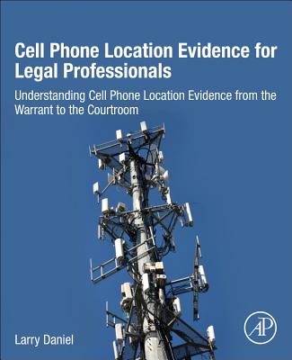 Cell Phone Location Evidence for Legal Professionals: Understanding Cell Phone Location Evidence from the Warrant to the Courtroom - Daniel, Larry