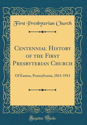 Centennial History of the First Presbyterian Church: Of Easton, Pennsylvania, 1811-1911 (Classic Reprint) - Church, First Presbyterian