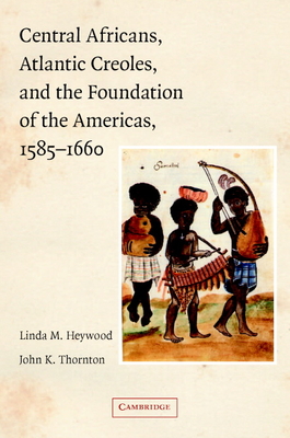 Central Africans, Atlantic Creoles, and the Foundation of the Americas, 1585-1660 - Heywood, Linda M, and Thornton, John K