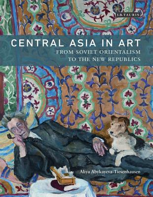 Central Asia in Art: From Soviet Orientalism to the New Republics - Abykayeva-Tiesenhausen, Aliya