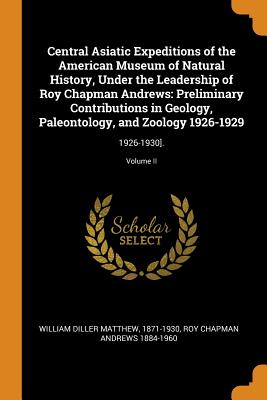 Central Asiatic Expeditions of the American Museum of Natural History, Under the Leadership of Roy Chapman Andrews: Preliminary Contributions in Geology, Paleontology, and Zoology 1926-1929: 1926-1930].; Volume II - Matthew, 1871-1930 William Diller, and Andrews, Roy Chapman