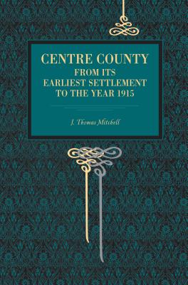 Centre County: From Its Earliest Settlement to the Year 1915 - Mitchell, J Thomas