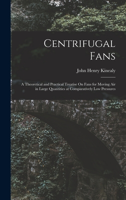 Centrifugal Fans: A Theoretical and Practical Treatise On Fans for Moving Air in Large Quantities at Comparatively Low Pressures - Kinealy, John Henry