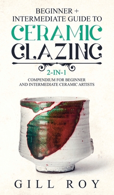 Ceramic Glazing: Beginner + Intermediate Guide to Ceramic Glazing: 2-in-1 Compendium for Beginner and Intermediate Ceramic Artists - Roy, Gill