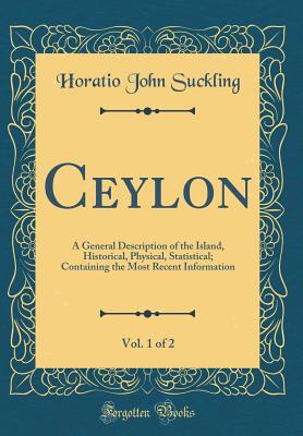 Ceylon, Vol. 1 of 2: A General Description of the Island, Historical, Physical, Statistical; Containing the Most Recent Information (Classic Reprint) - Suckling, Horatio John