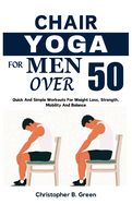 Chair Yoga for Men Over 50: Quick And Simple Workouts For Weight Loss, Strength, Mobility And Balance