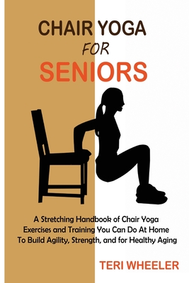 Chair Yoga for Seniors: A Stretching Handbook of Chair Yoga Exercises and Training You Can Do At Home To Build Agility, Strength, and for Healthy Aging - Wheeler, Teri