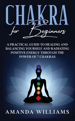 Chakra For Beginners: A Practical Guide to Healing and Balancing Yourself and Radiating Positive Energy through the Power of 7 Chakras - Williams, Amanda