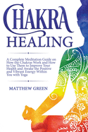 Chakra Healing: A Complete Meditation Guide on How the Chakras Work and How to Use Them to Improve Your Health and Awake the Positive and Vibrant Energy Within You With Yoga