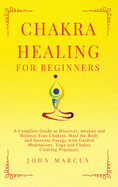 Chakra Healing for Beginners: A Complete Guide to Discover, Awaken and Balance Your Chakras. Heal the Body and Increase Energy with Guided Meditations, Yoga and Chakra Clearing Practices