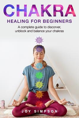 Chakra healing for beginners: A guide to discover, unblock and balance your chakras. Achieve positive energy with meditation, Yoga and Reiki exercises, Ayurveda and other self healing techniques. - Simpson, Joy